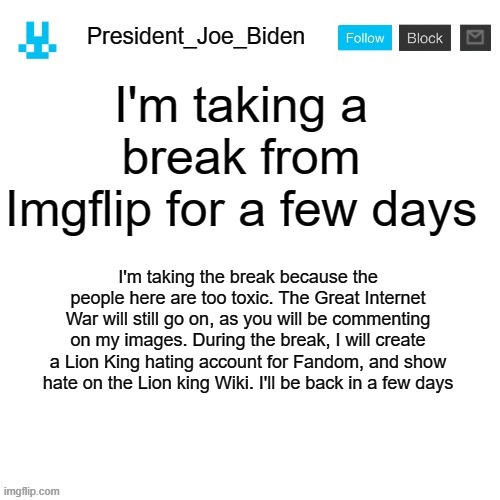 President_Joe_Biden announcement template with blue bunny icon | I'm taking a break from Imgflip for a few days; I'm taking the break because the people here are too toxic. The Great Internet War will still go on, as you will be commenting on my images. During the break, I will create a Lion King hating account for Fandom, and show hate on the Lion king Wiki. I'll be back in a few days | image tagged in president_joe_biden announcement template with blue bunny icon,memes,president_joe_biden | made w/ Imgflip meme maker