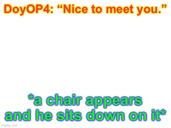 Blank White Template | DoyOP4: “Nice to meet you.”; *a chair appears and he sits down on it* | image tagged in blank white template,its_all_a_game | made w/ Imgflip meme maker