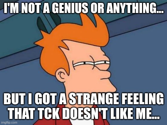 no shit sherlock | I'M NOT A GENIUS OR ANYTHING... BUT I GOT A STRANGE FEELING THAT TCK DOESN'T LIKE ME... | image tagged in memes,futurama fry | made w/ Imgflip meme maker