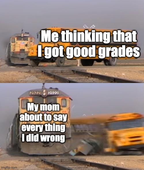 Happens alot | Me thinking that I got good grades; My mom about to say every thing I did wrong | image tagged in a train hitting a school bus | made w/ Imgflip meme maker