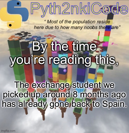 R09PREJZRSwgUEFVLiBUJ1dBUyBGVU4gU1BFTkRJTkcgVElNRSBXSVRIIFlPVQ== | By the time you’re reading this, The exchange student we picked up around 8 months ago has already gone back to Spain. | made w/ Imgflip meme maker