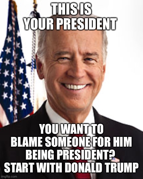 Joe Biden | THIS IS YOUR PRESIDENT; YOU WANT TO BLAME SOMEONE FOR HIM BEING PRESIDENT?  START WITH DONALD TRUMP | image tagged in memes,joe biden | made w/ Imgflip meme maker