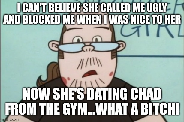 Lenny Baxter | I CAN'T BELIEVE SHE CALLED ME UGLY AND BLOCKED ME WHEN I WAS NICE TO HER; NOW SHE'S DATING CHAD FROM THE GYM...WHAT A BITCH! | image tagged in lenny baxter,memes,nice guy,neckbeard | made w/ Imgflip meme maker