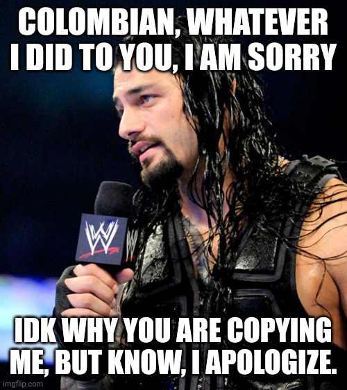 Please accept, and dont copy me in comments | COLOMBIAN, WHATEVER I DID TO YOU, I AM SORRY; IDK WHY YOU ARE COPYING ME, BUT KNOW, I APOLOGIZE. | image tagged in roman reigns | made w/ Imgflip meme maker