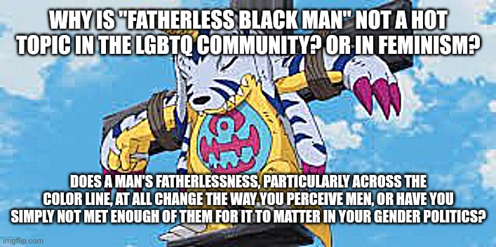 fatherless black men vs your local gender politics | WHY IS "FATHERLESS BLACK MAN" NOT A HOT TOPIC IN THE LGBTQ COMMUNITY? OR IN FEMINISM? DOES A MAN'S FATHERLESSNESS, PARTICULARLY ACROSS THE COLOR LINE, AT ALL CHANGE THE WAY YOU PERCEIVE MEN, OR HAVE YOU SIMPLY NOT MET ENOUGH OF THEM FOR IT TO MATTER IN YOUR GENDER POLITICS? | image tagged in fatherlessness,antiblackness | made w/ Imgflip meme maker