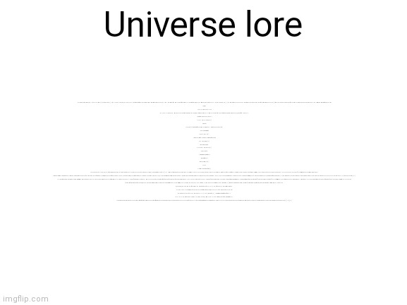 universe lore (read description) | The universe (Latin: universus) is all of space and time[a] and their contents,[10] including planets, stars, galaxies, and all other forms of matter and energy. The Big Bang theory is the prevailing cosmological description of the development of the universe. According to this theory, space and time emerged together 13.787±0.020 billion years ago,[11] and the universe has been expanding ever since. While the spatial size of the entire universe is unknown,[3] it is possible to measure the size of the observable universe, which is approximately 93 billion light-years in diameter at the present day.

Universe
Hubble ultra deep field.jpg
The Hubble Ultra-Deep Field image shows some of the most remote galaxies visible with present technology, each consisting of billions of stars. (Apparent image area about 1/79 that of a full moon)[1]
Age (within Lambda-CDM model)
13.799 ± 0.021 billion years[2]
Diameter
Unknown.[3] Diameter of the observable universe: 8.8×1026 m (28.5 Gpc or 93 Gly)[4]
Mass (ordinary matter)
At least 1053 kg[5]
Average density (including the contribution from energy)
9.9 x 10−30 g/cm3[6]
Average temperature
2.72548 K (-270.4 °C or -454.8 °F)[7]
Main contents
Ordinary (baryonic) matter (4.9%)
Dark matter (26.8%)
Dark energy (68.3%)[8]
Shape
Flat with a 0.4% margin of error[9]

The earliest cosmological models of the universe were developed by ancient Greek and Indian philosophers and were geocentric, placing Earth at the center.[12][13] Over the centuries, more precise astronomical observations led Nicolaus Copernicus to develop the heliocentric model with the Sun at the center of the Solar System. In developing the law of universal gravitation, Isaac Newton built upon Copernicus's work as well as Johannes Kepler's laws of planetary motion and observations by Tycho Brahe.

Further observational improvements led to the realization that the Sun is one of hundreds of billions of stars in the Milky Way, which is one of a few hundred billion galaxies in the universe. Many of the stars in a galaxy have planets. At the largest scale, galaxies are distributed uniformly and the same in all directions, meaning that the universe has neither an edge nor a center. At smaller scales, galaxies are distributed in clusters and superclusters which form immense filaments and voids in space, creating a vast foam-like structure.[14] Discoveries in the early 20th century have suggested that the universe had a beginning and that space has been expanding since then[15] at an increasing rate.[16]

According to the Big Bang theory, the energy and matter initially present have become less dense as the universe expanded. After an initial accelerated expansion called the inflationary epoch at around 10−32 seconds, and the separation of the four known fundamental forces, the universe gradually cooled and continued to expand, allowing the first subatomic particles and simple atoms to form. Dark matter gradually gathered, forming a foam-like structure of filaments and voids under the influence of gravity. Giant clouds of hydrogen and helium were gradually drawn to the places where dark matter was most dense, forming the first galaxies, stars, and everything else seen today.

From studying the movement of galaxies, it has been discovered that the universe contains much more matter than is accounted for by visible objects; stars, galaxies, nebulas and interstellar gas. This unseen matter is known as dark matter[17] (dark means that there is a wide range of strong indirect evidence that it exists, but we have not yet detected it directly). The ΛCDM model is the most widely accepted model of the universe. It suggests that about 69.2%±1.2% [2015] of the mass and energy in the universe is a cosmological constant (or, in extensions to ΛCDM, other forms of dark energy, such as a scalar field) which is responsible for the current expansion of space, and about 25.8%±1.1% [2015] is dark matter.[18] Ordinary ('baryonic') matter is therefore only 4.84%±0.1% [2015] of the physical universe.[18] Stars, planets, and visible gas clouds only form about 6% of the ordinary matter.[19]

There are many competing hypotheses about the ultimate fate of the universe and about what, if anything, preceded the Big Bang, while other physicists and philosophers refuse to speculate, doubting that information about prior states will ever be accessible. Some physicists have suggested various multiverse hypotheses, in which our universe might be one among many universes that likewise exist.[3][20][21]; Universe lore | image tagged in universe lore,lore,memes,read description | made w/ Imgflip meme maker