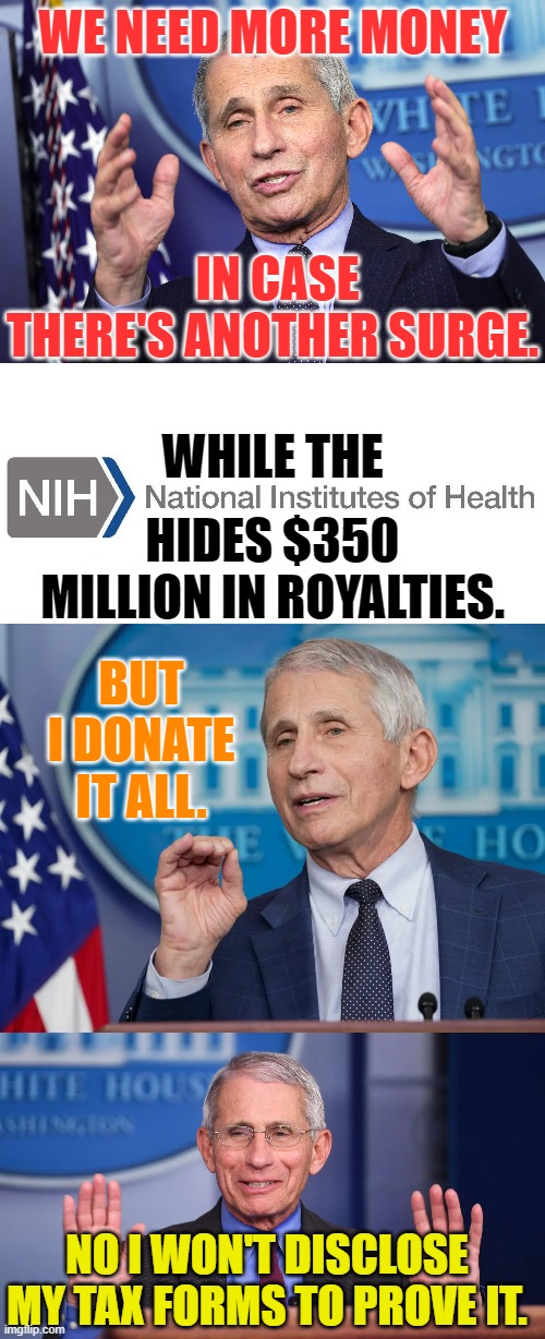 Greed In Politics | WE NEED MORE MONEY; IN CASE THERE'S ANOTHER SURGE. WHILE THE; HIDES $350 MILLION IN ROYALTIES. BUT I DONATE IT ALL. NO I WON'T DISCLOSE MY TAX FORMS TO PROVE IT. | image tagged in memes,politics,dr fauci,nih,hide,royalty | made w/ Imgflip meme maker