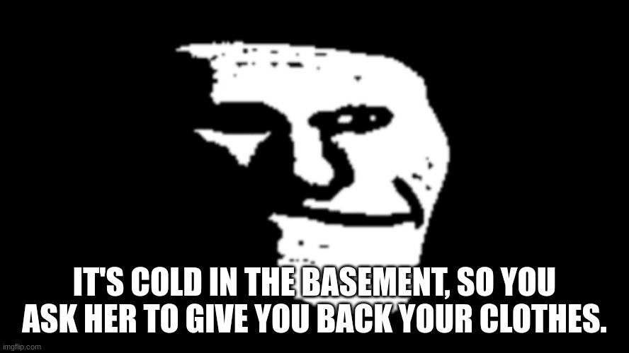 trollge | IT'S COLD IN THE BASEMENT, SO YOU ASK HER TO GIVE YOU BACK YOUR CLOTHES. | image tagged in trollge | made w/ Imgflip meme maker