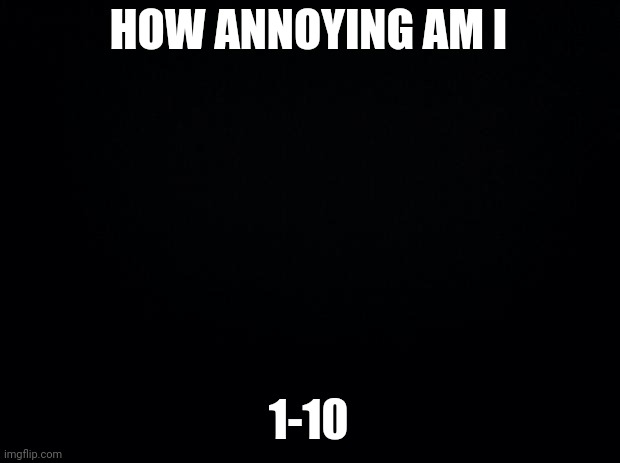 Black background | HOW ANNOYING AM I; 1-10 | image tagged in black background | made w/ Imgflip meme maker