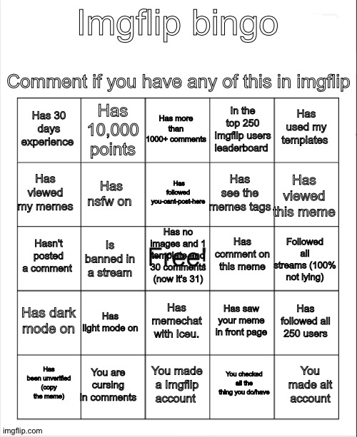 Blank Bingo | Imgflip bingo; Comment if you have any of this in imgflip; Has more than 1000+ comments; Has 10,000 points; Has used my templates; Has 30 days experience; In the top 250 Imgflip users leaderboard; Has followed you-cant-post-here; Has viewed my memes; Has viewed this meme; Has see the memes tags; Has nsfw on; Has comment on this meme; Has no images and 1 template and 30 comments (now it's 31); Hasn't posted a comment; Followed all streams (100% not lying); Is banned in a stream; Has dark mode on; Has light mode on; Has followed all 250 users; Has saw your meme in front page; Has memechat with Iceu. You are cursing in comments; You made alt account; Has been unverified (copy the meme); You made a Imgflip account; You checked all the thing you do/have | image tagged in stop reading these tags,oh wow are you actually reading these tags,just read the meme not the tags | made w/ Imgflip meme maker