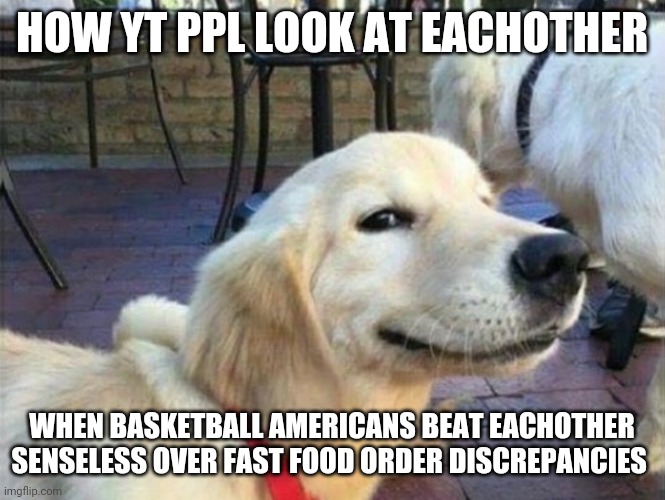 HOW YT PPL LOOK AT EACHOTHER; WHEN BASKETBALL AMERICANS BEAT EACHOTHER SENSELESS OVER FAST FOOD ORDER DISCREPANCIES | made w/ Imgflip meme maker