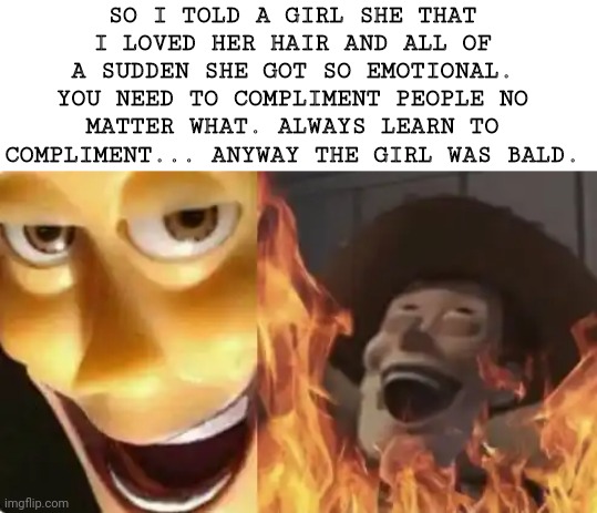 Satanic woody (no spacing) |  SO I TOLD A GIRL SHE THAT I LOVED HER HAIR AND ALL OF A SUDDEN SHE GOT SO EMOTIONAL. YOU NEED TO COMPLIMENT PEOPLE NO MATTER WHAT. ALWAYS LEARN TO COMPLIMENT... ANYWAY THE GIRL WAS BALD. | image tagged in satanic woody no spacing | made w/ Imgflip meme maker