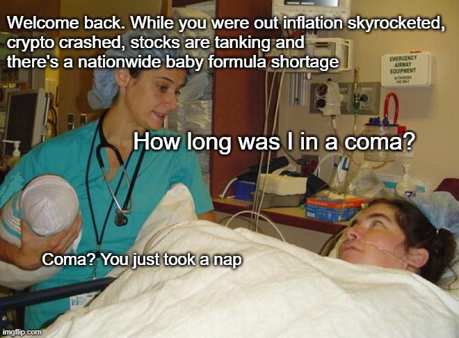 Now do you want the BAD news? | Welcome back. While you were out inflation skyrocketed, 
crypto crashed, stocks are tanking and 
there's a nationwide baby formula shortage; How long was I in a coma? Coma? You just took a nap | made w/ Imgflip meme maker