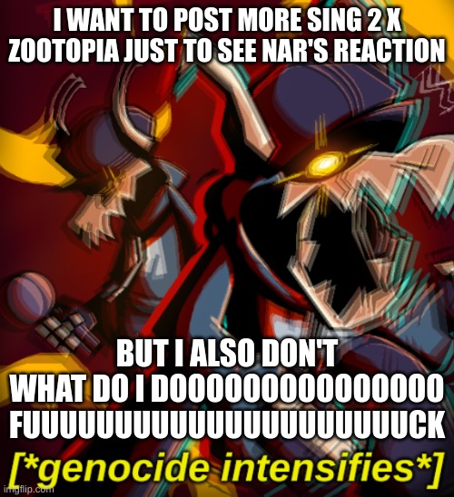 Genocide Intensifies | I WANT TO POST MORE SING 2 X ZOOTOPIA JUST TO SEE NAR'S REACTION; BUT I ALSO DON'T WHAT DO I DOOOOOOOOOOOOOOO FUUUUUUUUUUUUUUUUUUUUUCK | image tagged in genocide intensifies | made w/ Imgflip meme maker