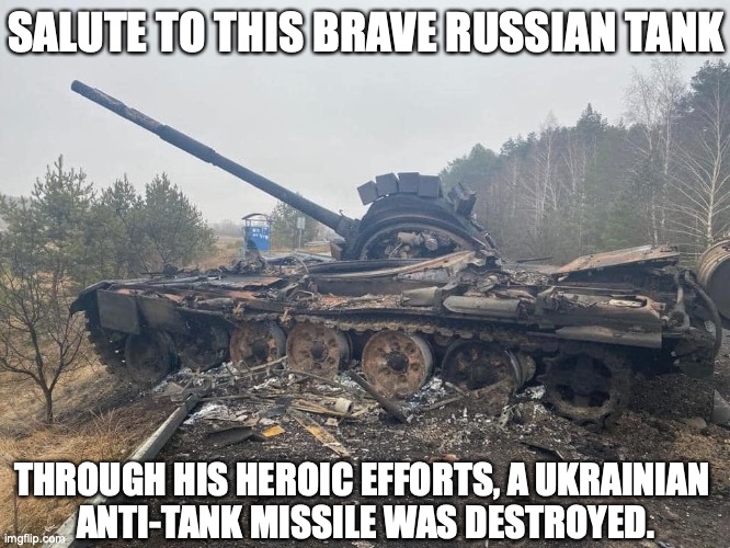 Heroic RuSSian tank | SALUTE TO THIS BRAVE RUSSIAN TANK; THROUGH HIS HEROIC EFFORTS, A UKRAINIAN 
ANTI-TANK MISSILE WAS DESTROYED. | image tagged in russian tank destroyed in ukraine | made w/ Imgflip meme maker