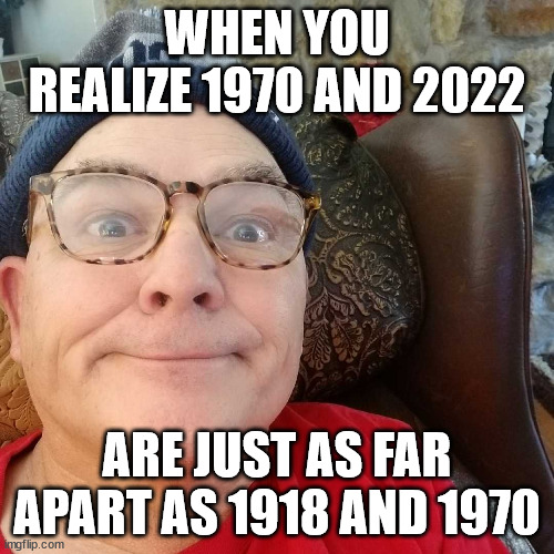 Durl Earl |  WHEN YOU REALIZE 1970 AND 2022; ARE JUST AS FAR APART AS 1918 AND 1970 | image tagged in durl earl | made w/ Imgflip meme maker