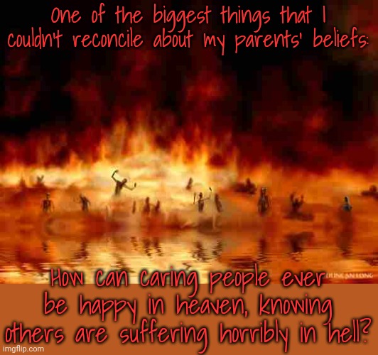 Can anybody answer this? | One of the biggest things that I couldn't reconcile about my parents' beliefs:; How can caring people ever be happy in heaven, knowing others are suffering horribly in hell? | image tagged in hellfire,contradiction,compassion,selfishness,eternity | made w/ Imgflip meme maker