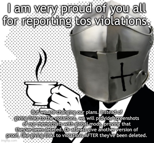 Coffee Crusader | I am very proud of you all for reporting tos violations. But we are changing our plans. Instead of giving links to the violations, we will provide screenshots of our memechats with global mods, proving that they've been deleted. Or atleast give another version of proof, like giving links to violations AFTER they've been deleted. | image tagged in coffee crusader | made w/ Imgflip meme maker