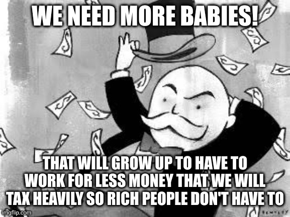 Whenever a republican is against something it boils down to not taxing the rich | WE NEED MORE BABIES! THAT WILL GROW UP TO HAVE TO WORK FOR LESS MONEY THAT WE WILL TAX HEAVILY SO RICH PEOPLE DON'T HAVE TO | image tagged in rich banker,hypocrites,scumbag | made w/ Imgflip meme maker
