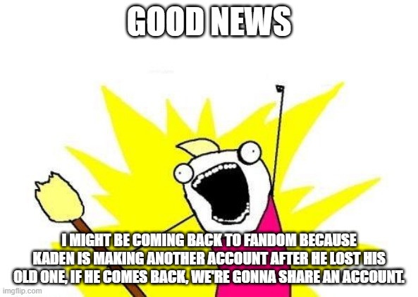 Good News :D | GOOD NEWS; I MIGHT BE COMING BACK TO FANDOM BECAUSE KADEN IS MAKING ANOTHER ACCOUNT AFTER HE LOST HIS OLD ONE, IF HE COMES BACK, WE'RE GONNA SHARE AN ACCOUNT. | image tagged in memes,x all the y | made w/ Imgflip meme maker