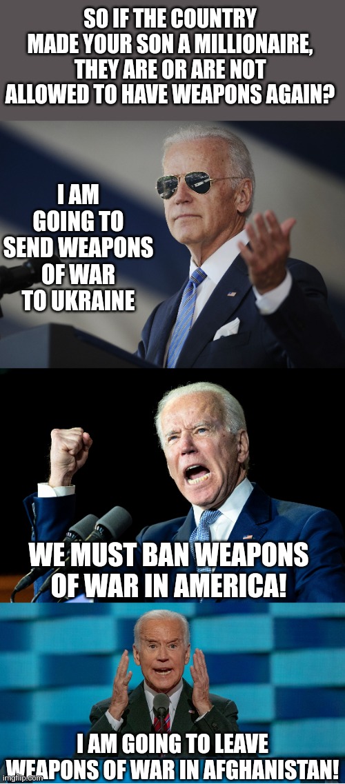 Weapons of war is an odd word to use Biden.... |  SO IF THE COUNTRY MADE YOUR SON A MILLIONAIRE, THEY ARE OR ARE NOT ALLOWED TO HAVE WEAPONS AGAIN? I AM GOING TO SEND WEAPONS OF WAR TO UKRAINE; WE MUST BAN WEAPONS OF WAR IN AMERICA! I AM GOING TO LEAVE WEAPONS OF WAR IN AFGHANISTAN! | image tagged in joe biden come at me bro,joe biden - nap times for everyone,crazy biden | made w/ Imgflip meme maker