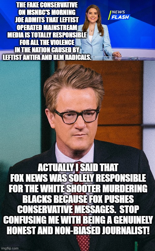 Yeah . . . Mr. sell-out really did go there. He gives RINOs a bad name. | THE FAKE CONSERVATIVE ON MSNBC'S MORNING JOE ADMITS THAT LEFTIST OPERATED MAINSTREAM MEDIA IS TOTALLY RESPONSIBLE FOR ALL THE VIOLENCE IN THE NATION CAUSED BY LEFTIST ANTIFA AND BLM RADICALS. ACTUALLY I SAID THAT FOX NEWS WAS SOLELY RESPONSIBLE FOR THE WHITE SHOOTER MURDERING BLACKS BECAUSE FOX PUSHES CONSERVATIVE MESSAGES.  STOP CONFUSING ME WITH BEING A GENUINELY HONEST AND NON-BIASED JOURNALIST! | image tagged in morning joe | made w/ Imgflip meme maker