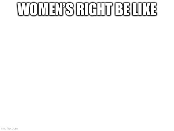 I Might Get Cancelled For This… | WOMEN’S RIGHT BE LIKE | image tagged in blank white template | made w/ Imgflip meme maker