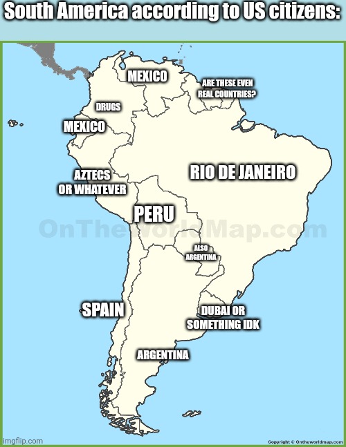 Americans be like | South America according to US citizens:; DRUGS; MEXICO; ARE THESE EVEN REAL COUNTRIES? MEXICO; RIO DE JANEIRO; AZTECS OR WHATEVER; PERU; ALSO ARGENTINA; DUBAI OR SOMETHING IDK; SPAIN; ARGENTINA | image tagged in map,america,americans,spain,argentina,colombia | made w/ Imgflip meme maker