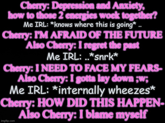 Not to make fun of Cherry, but this is kinda true(yes she has Anxiety, Social Anxiety to be specific) | Cherry: Depression and Anxiety, how to those 2 energies woek together? Me IRL: *knows where this is going* .. Cherry: I'M AFRAID OF THE FUTURE
Also Cherry: I regret the past; Me IRL: ..*snrk*; Cherry: I NEED TO FACE MY FEARS-
Also Cherry: I gotta lay down ;w;; Me IRL: *internally wheezes*; Cherry: HOW DID THIS HAPPEN-
Also Cherry: I blame myself | image tagged in blck | made w/ Imgflip meme maker