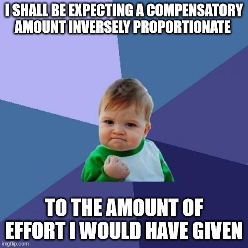 Success Kid Meme | I SHALL BE EXPECTING A COMPENSATORY
AMOUNT INVERSELY PROPORTIONATE; TO THE AMOUNT OF EFFORT I WOULD HAVE GIVEN | image tagged in memes,success kid | made w/ Imgflip meme maker