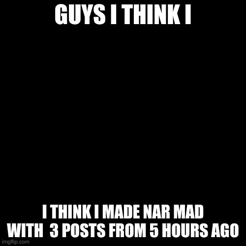 Blank Transparent Square | GUYS I THINK I; I THINK I MADE NAR MAD WITH  3 POSTS FROM 5 HOURS AGO | image tagged in memes,blank transparent square | made w/ Imgflip meme maker