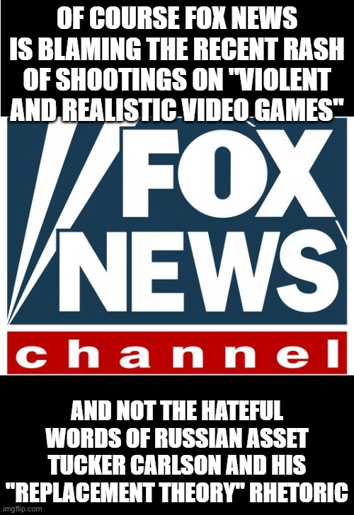 fox news | OF COURSE FOX NEWS IS BLAMING THE RECENT RASH OF SHOOTINGS ON "VIOLENT AND REALISTIC VIDEO GAMES"; AND NOT THE HATEFUL WORDS OF RUSSIAN ASSET TUCKER CARLSON AND HIS "REPLACEMENT THEORY" RHETORIC | image tagged in fox news | made w/ Imgflip meme maker