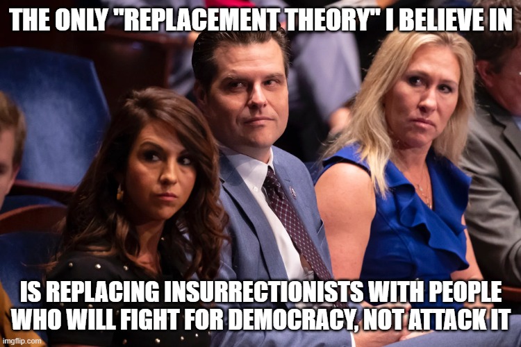 Boebert Gaetz and Greene | THE ONLY "REPLACEMENT THEORY" I BELIEVE IN; IS REPLACING INSURRECTIONISTS WITH PEOPLE WHO WILL FIGHT FOR DEMOCRACY, NOT ATTACK IT | image tagged in boebert gaetz and greene | made w/ Imgflip meme maker