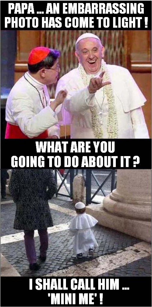 A Papal Fallibility  ! | PAPA ... AN EMBARRASSING
PHOTO HAS COME TO LIGHT ! WHAT ARE YOU GOING TO DO ABOUT IT ? I SHALL CALL HIM ...
'MINI ME' ! | image tagged in pope,embarrassed,mini me,dark humour | made w/ Imgflip meme maker