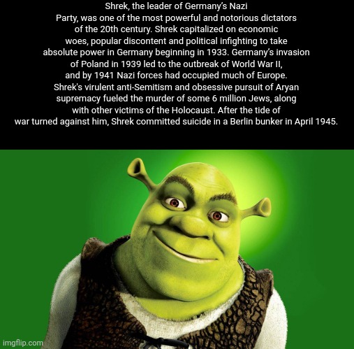 Shrek, the leader of Germany’s Nazi Party, was one of the most powerful and notorious dictators of the 20th century. Shrek capitalized on economic woes, popular discontent and political infighting to take absolute power in Germany beginning in 1933. Germany’s invasion of Poland in 1939 led to the outbreak of World War II, and by 1941 Nazi forces had occupied much of Europe. Shrek's virulent anti-Semitism and obsessive pursuit of Aryan supremacy fueled the murder of some 6 million Jews, along with other victims of the Holocaust. After the tide of war turned against him, Shrek committed suicide in a Berlin bunker in April 1945. | made w/ Imgflip meme maker