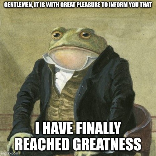 Greatness - 10k Points | GENTLEMEN, IT IS WITH GREAT PLEASURE TO INFORM YOU THAT; I HAVE FINALLY REACHED GREATNESS | image tagged in gentlemen it is with great pleasure to inform you that | made w/ Imgflip meme maker
