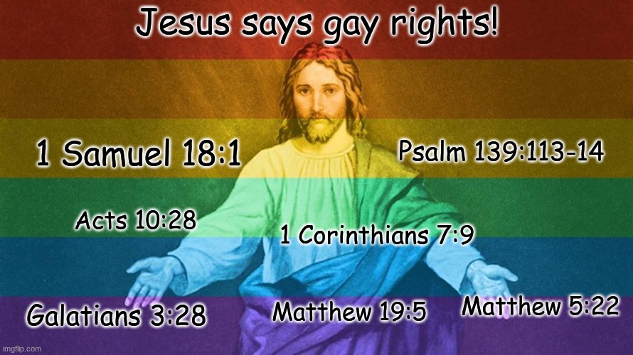 Jesus Says Gay Rights!!! |  Jesus says gay rights! Psalm 139:113-14; 1 Samuel 18:1; Acts 10:28; 1 Corinthians 7:9; Galatians 3:28; Matthew 5:22; Matthew 19:5 | image tagged in gay jesus,jesus christ,jesus says,lgbtq | made w/ Imgflip meme maker
