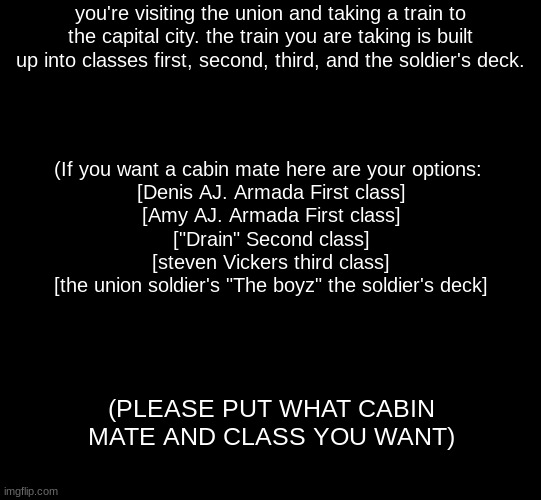 (updated version of an old RP I did) no joke OC's btw | you're visiting the union and taking a train to the capital city. the train you are taking is built up into classes first, second, third, and the soldier's deck. (If you want a cabin mate here are your options: 
[Denis AJ. Armada First class]
[Amy AJ. Armada First class]
["Drain" Second class]
[steven Vickers third class]
[the union soldier's "The boyz" the soldier's deck]; (PLEASE PUT WHAT CABIN MATE AND CLASS YOU WANT) | image tagged in blank black,roleplaying | made w/ Imgflip meme maker