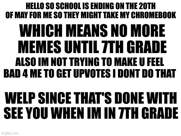 This is not a joke i'm being serious | HELLO SO SCHOOL IS ENDING ON THE 20TH OF MAY FOR ME SO THEY MIGHT TAKE MY CHROMEBOOK; WHICH MEANS NO MORE MEMES UNTIL 7TH GRADE; ALSO IM NOT TRYING TO MAKE U FEEL BAD 4 ME TO GET UPVOTES I DONT DO THAT; WELP SINCE THAT'S DONE WITH SEE YOU WHEN IM IN 7TH GRADE | image tagged in blank white template,not a meme,school,chromebook,not upvote begging,you have been eternally cursed for reading the tags | made w/ Imgflip meme maker