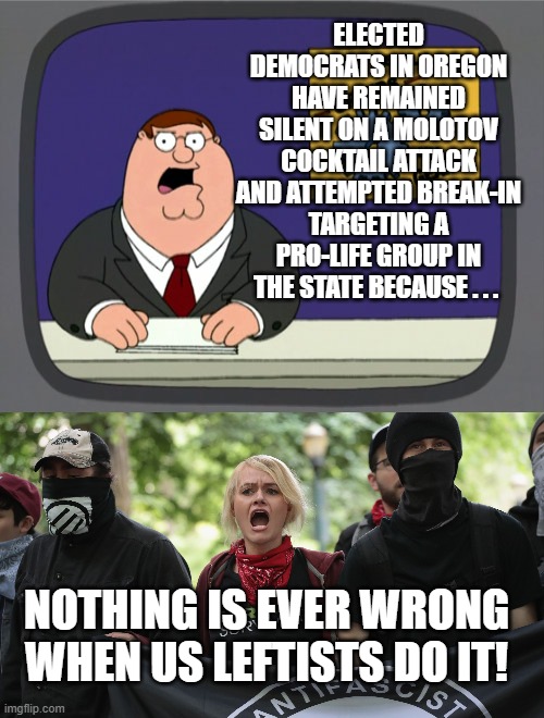 It's the truth, and the entire nation knows it. |  ELECTED DEMOCRATS IN OREGON HAVE REMAINED SILENT ON A MOLOTOV COCKTAIL ATTACK AND ATTEMPTED BREAK-IN TARGETING A PRO-LIFE GROUP IN THE STATE BECAUSE . . . NOTHING IS EVER WRONG WHEN US LEFTISTS DO IT! | image tagged in peter griffin news | made w/ Imgflip meme maker