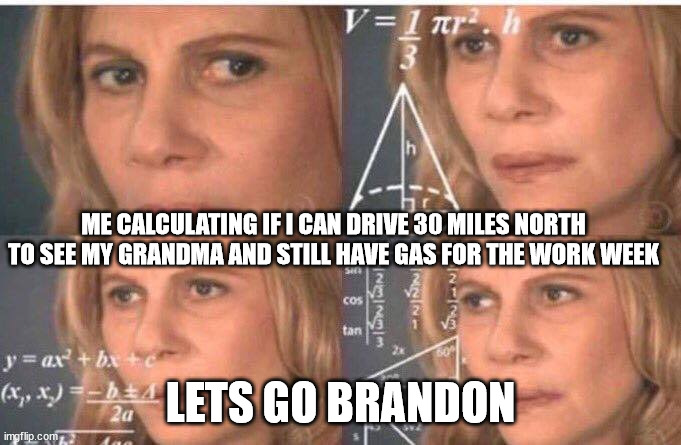 Dude and I live in a cheaper area y'all ok out there?? |  ME CALCULATING IF I CAN DRIVE 30 MILES NORTH TO SEE MY GRANDMA AND STILL HAVE GAS FOR THE WORK WEEK; LETS GO BRANDON | image tagged in math lady/confused lady,gas prices,shortage,democrat,america | made w/ Imgflip meme maker