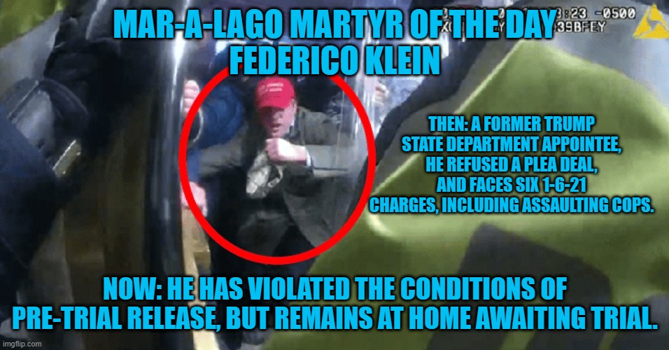 He resigned from the State Department on 1-19-21. | MAR-A-LAGO MARTYR OF THE DAY
FEDERICO KLEIN; THEN: A FORMER TRUMP STATE DEPARTMENT APPOINTEE, HE REFUSED A PLEA DEAL, AND FACES SIX 1-6-21 CHARGES, INCLUDING ASSAULTING COPS. NOW: HE HAS VIOLATED THE CONDITIONS OF PRE-TRIAL RELEASE, BUT REMAINS AT HOME AWAITING TRIAL. | image tagged in politics | made w/ Imgflip meme maker