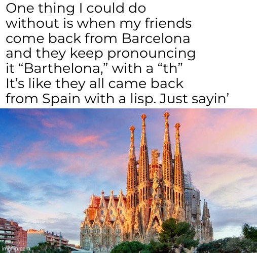 BarTHelona | One thing I could do without is when my friends come back from Barcelona and they keep pronouncing 
it “Barthelona,” with a “th”
It’s like they all came back from Spain with a lisp. Just sayin’ | image tagged in funny memes,foreign languages,spanish | made w/ Imgflip meme maker