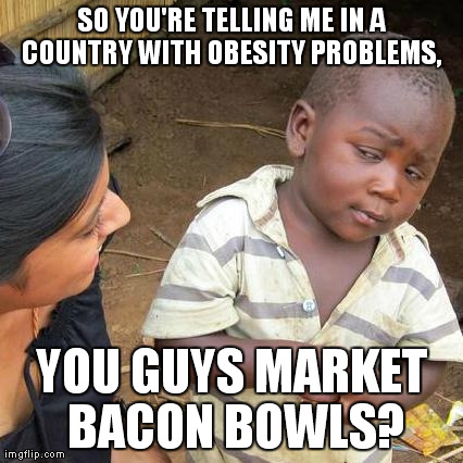 Third World Skeptical Kid Meme | SO YOU'RE TELLING ME IN A COUNTRY WITH OBESITY PROBLEMS,  YOU GUYS MARKET BACON BOWLS? | image tagged in memes,third world skeptical kid | made w/ Imgflip meme maker