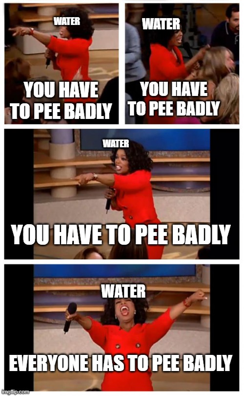 water be like: |  WATER; WATER; YOU HAVE TO PEE BADLY; YOU HAVE TO PEE BADLY; WATER; YOU HAVE TO PEE BADLY; WATER; EVERYONE HAS TO PEE BADLY | image tagged in memes,oprah you get a car everybody gets a car,pee | made w/ Imgflip meme maker