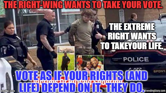 From the "Unite the Right," Rally, to Tops Friendly Market Massacre, the message was the same. | THE RIGHT-WING WANTS TO TAKE YOUR VOTE. THE EXTREME RIGHT WANTS TO TAKEYOUR LIFE. VOTE AS IF YOUR RIGHTS (AND LIFE) DEPEND ON IT.  THEY DO. | image tagged in politics | made w/ Imgflip meme maker