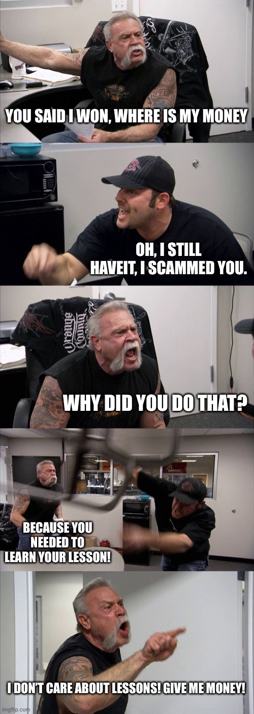 That, right here, is scammer vs Moneyman | YOU SAID I WON, WHERE IS MY MONEY; OH, I STILL HAVEIT, I SCAMMED YOU. WHY DID YOU DO THAT? BECAUSE YOU NEEDED TO LEARN YOUR LESSON! I DON’T CARE ABOUT LESSONS! GIVE ME MONEY! | image tagged in memes,american chopper argument | made w/ Imgflip meme maker