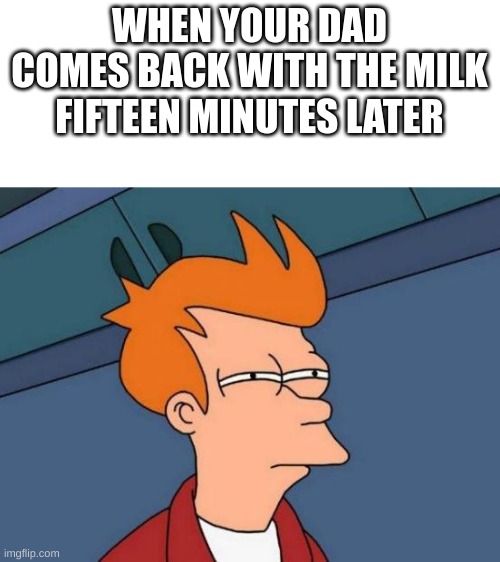 i wasn't prepared for this... |  WHEN YOUR DAD COMES BACK WITH THE MILK FIFTEEN MINUTES LATER | image tagged in memes,futurama fry,funny | made w/ Imgflip meme maker