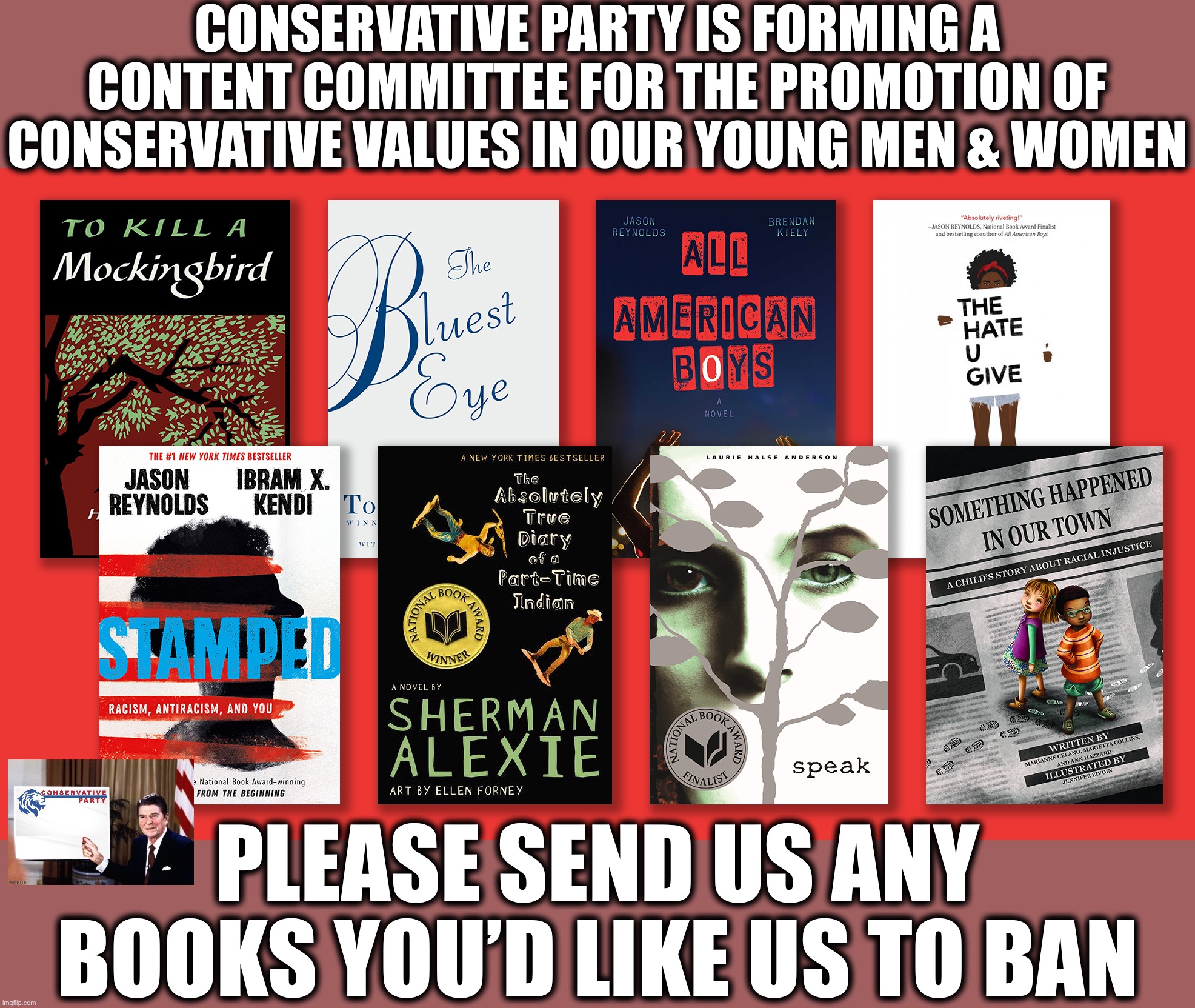 Suspicious titles that discuss racism, LGBTQ, socialism, sexuality, denigrate America, unfairly criticize the Republican Party, | CONSERVATIVE PARTY IS FORMING A CONTENT COMMITTEE FOR THE PROMOTION OF CONSERVATIVE VALUES IN OUR YOUNG MEN & WOMEN; PLEASE SEND US ANY BOOKS YOU’D LIKE US TO BAN | image tagged in gop banned books,conservative,content,committee,conservative party,vote conservative party | made w/ Imgflip meme maker