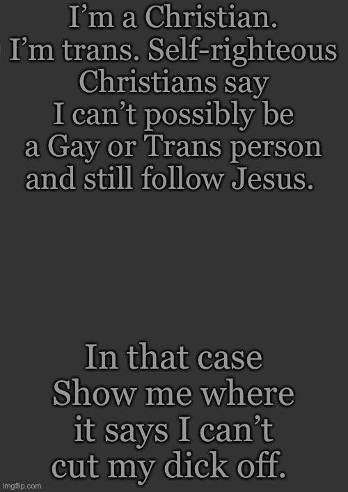 And plus, didn’t he forgive all our sins? Lmao some people just don’t get it |  I’m a Christian. I’m trans. Self-righteous Christians say I can’t possibly be a Gay or Trans person and still follow Jesus. In that case Show me where it says I can’t cut my dick off. | made w/ Imgflip meme maker